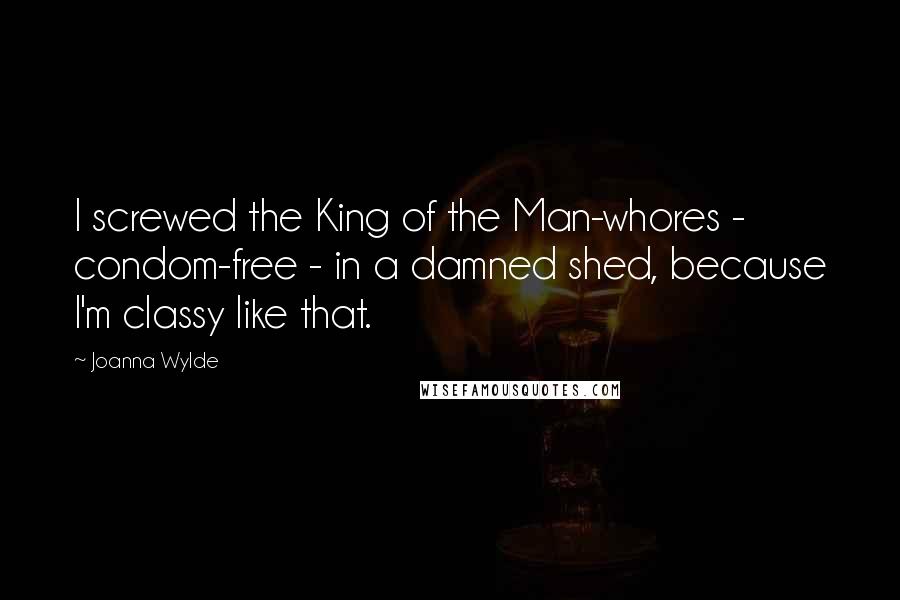 Joanna Wylde Quotes: I screwed the King of the Man-whores - condom-free - in a damned shed, because I'm classy like that.