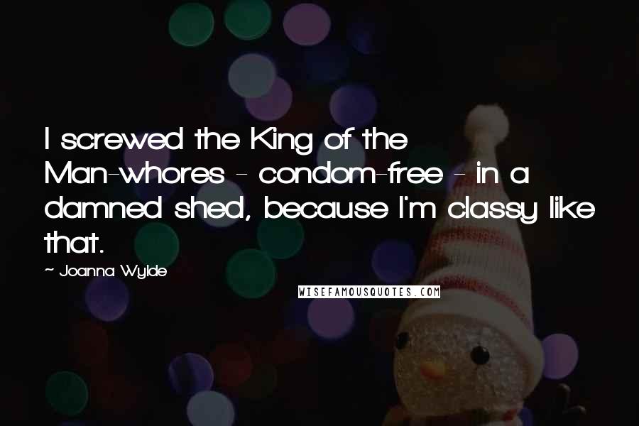 Joanna Wylde Quotes: I screwed the King of the Man-whores - condom-free - in a damned shed, because I'm classy like that.