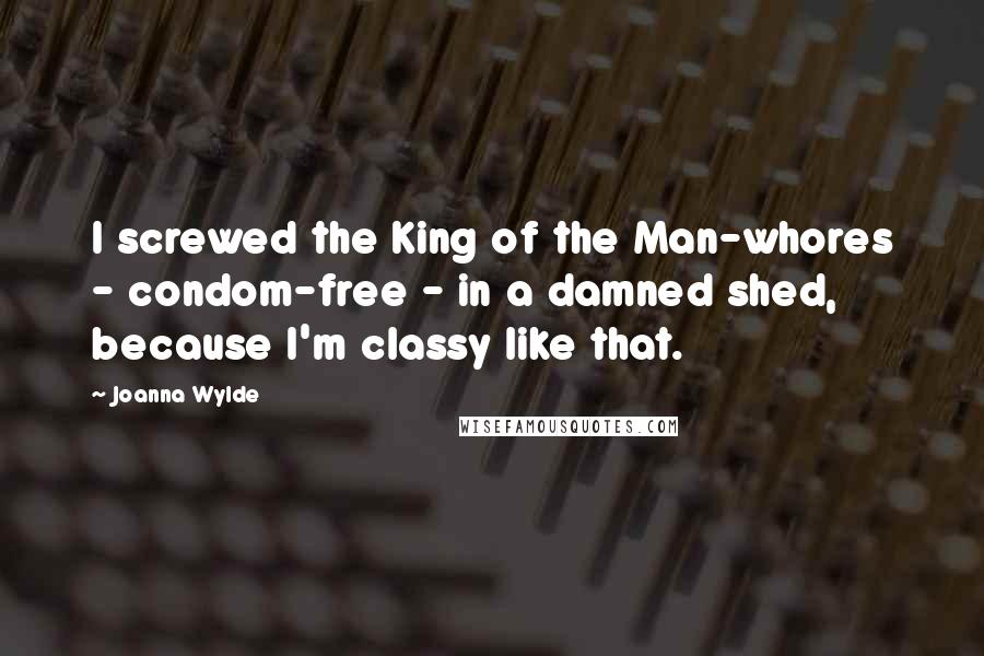 Joanna Wylde Quotes: I screwed the King of the Man-whores - condom-free - in a damned shed, because I'm classy like that.