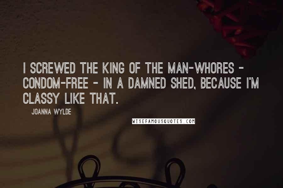 Joanna Wylde Quotes: I screwed the King of the Man-whores - condom-free - in a damned shed, because I'm classy like that.