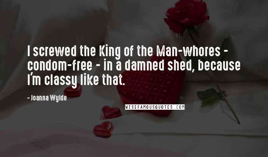 Joanna Wylde Quotes: I screwed the King of the Man-whores - condom-free - in a damned shed, because I'm classy like that.