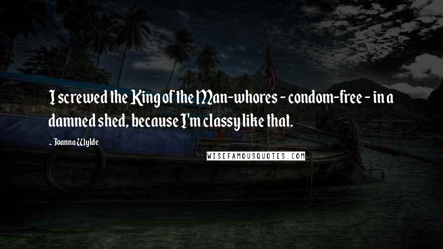 Joanna Wylde Quotes: I screwed the King of the Man-whores - condom-free - in a damned shed, because I'm classy like that.