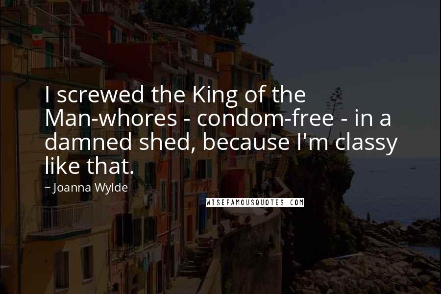 Joanna Wylde Quotes: I screwed the King of the Man-whores - condom-free - in a damned shed, because I'm classy like that.