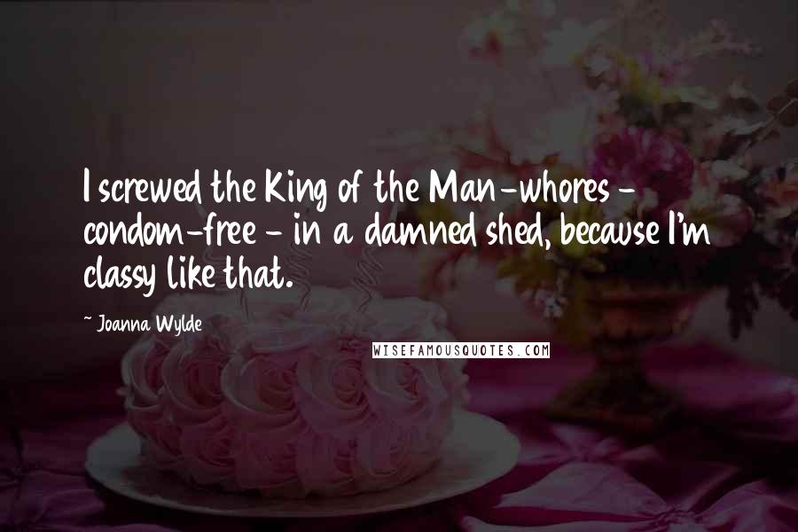 Joanna Wylde Quotes: I screwed the King of the Man-whores - condom-free - in a damned shed, because I'm classy like that.