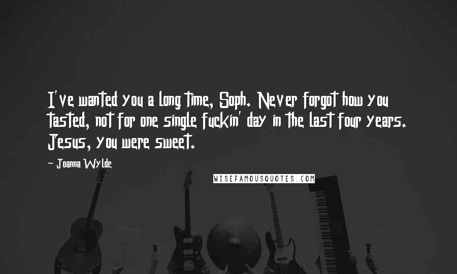 Joanna Wylde Quotes: I've wanted you a long time, Soph. Never forgot how you tasted, not for one single fuckin' day in the last four years. Jesus, you were sweet.