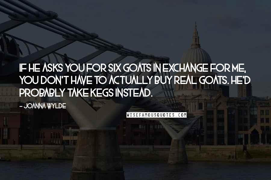 Joanna Wylde Quotes: If he asks you for six goats in exchange for me, you don't have to actually buy real goats. He'd probably take kegs instead.