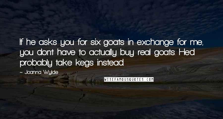 Joanna Wylde Quotes: If he asks you for six goats in exchange for me, you don't have to actually buy real goats. He'd probably take kegs instead.