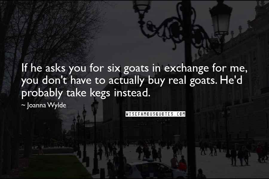 Joanna Wylde Quotes: If he asks you for six goats in exchange for me, you don't have to actually buy real goats. He'd probably take kegs instead.