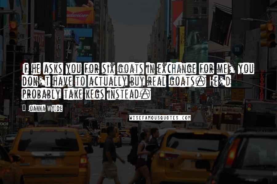 Joanna Wylde Quotes: If he asks you for six goats in exchange for me, you don't have to actually buy real goats. He'd probably take kegs instead.
