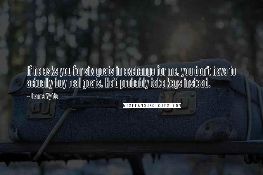 Joanna Wylde Quotes: If he asks you for six goats in exchange for me, you don't have to actually buy real goats. He'd probably take kegs instead.