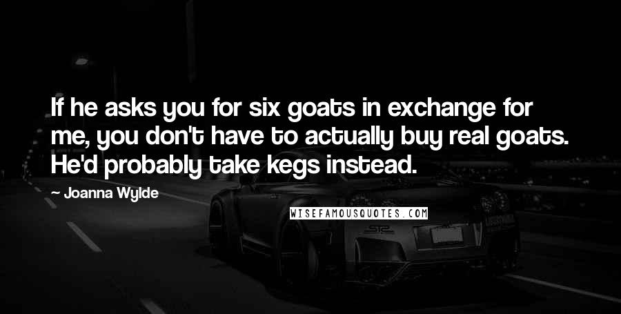 Joanna Wylde Quotes: If he asks you for six goats in exchange for me, you don't have to actually buy real goats. He'd probably take kegs instead.