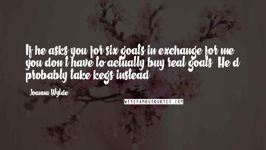 Joanna Wylde Quotes: If he asks you for six goats in exchange for me, you don't have to actually buy real goats. He'd probably take kegs instead.