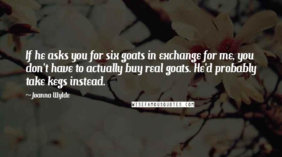 Joanna Wylde Quotes: If he asks you for six goats in exchange for me, you don't have to actually buy real goats. He'd probably take kegs instead.