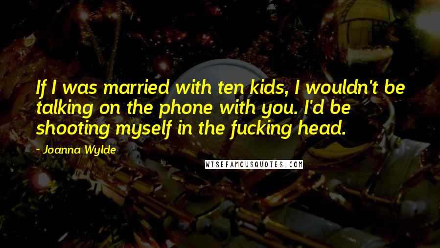 Joanna Wylde Quotes: If I was married with ten kids, I wouldn't be talking on the phone with you. I'd be shooting myself in the fucking head.