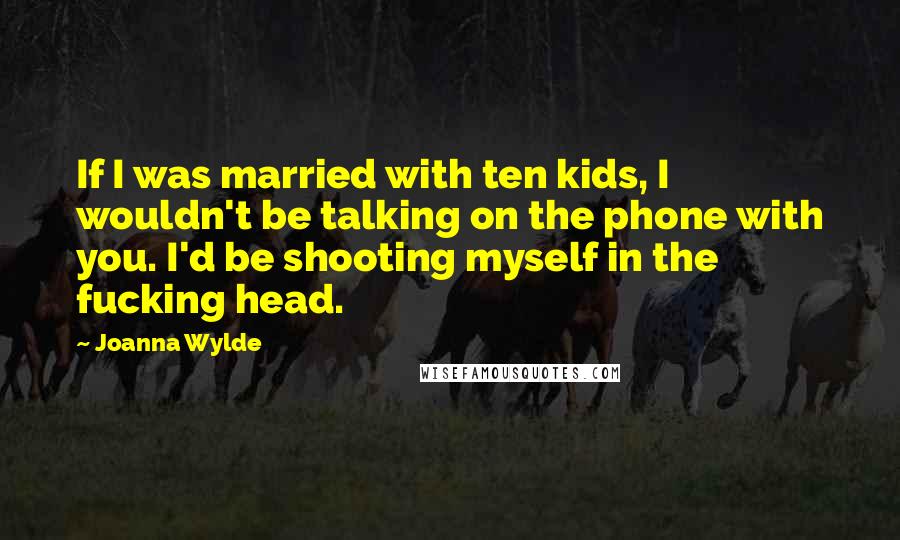 Joanna Wylde Quotes: If I was married with ten kids, I wouldn't be talking on the phone with you. I'd be shooting myself in the fucking head.