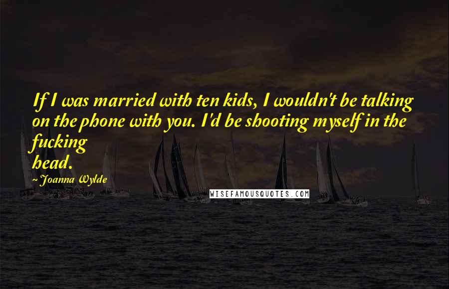 Joanna Wylde Quotes: If I was married with ten kids, I wouldn't be talking on the phone with you. I'd be shooting myself in the fucking head.