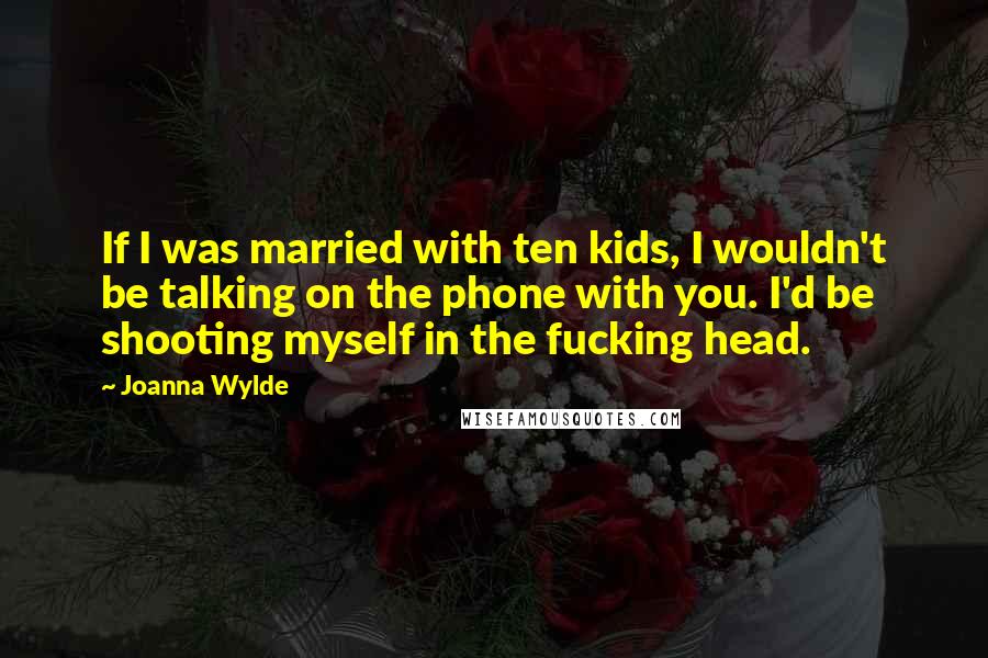 Joanna Wylde Quotes: If I was married with ten kids, I wouldn't be talking on the phone with you. I'd be shooting myself in the fucking head.