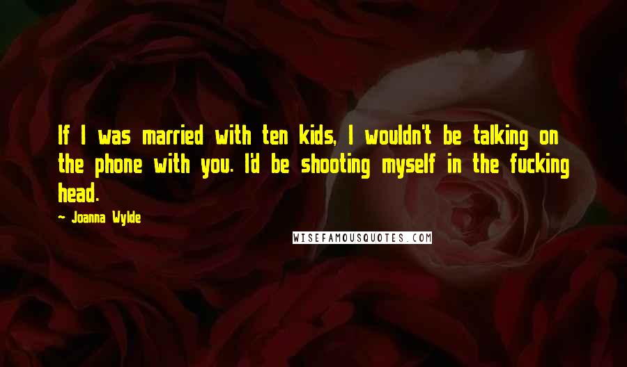 Joanna Wylde Quotes: If I was married with ten kids, I wouldn't be talking on the phone with you. I'd be shooting myself in the fucking head.