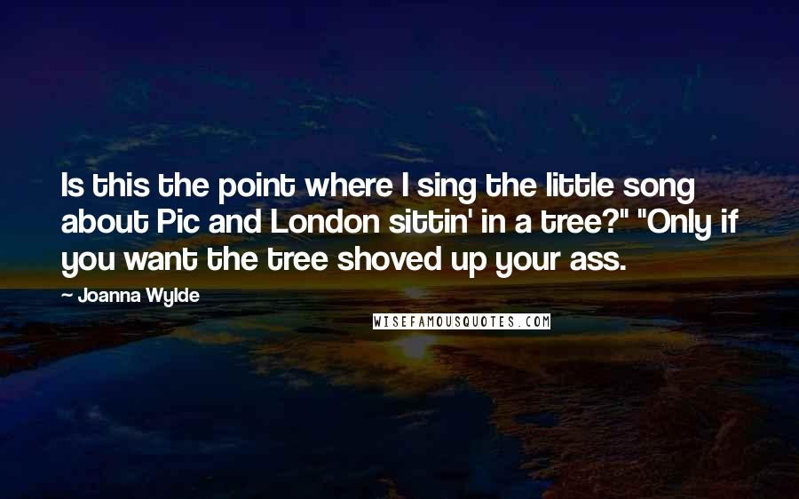 Joanna Wylde Quotes: Is this the point where I sing the little song about Pic and London sittin' in a tree?" "Only if you want the tree shoved up your ass.