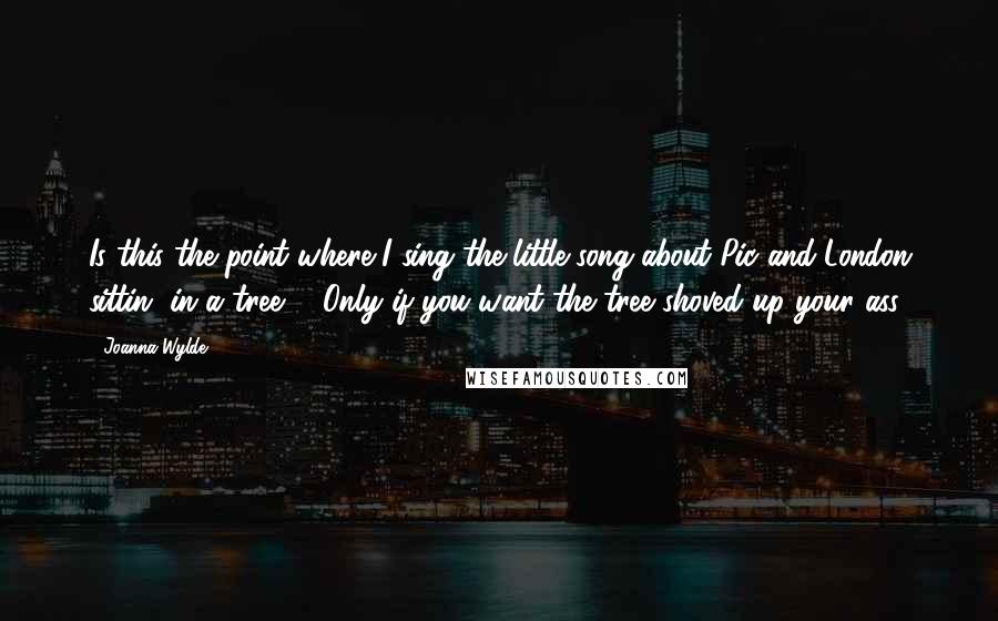 Joanna Wylde Quotes: Is this the point where I sing the little song about Pic and London sittin' in a tree?" "Only if you want the tree shoved up your ass.