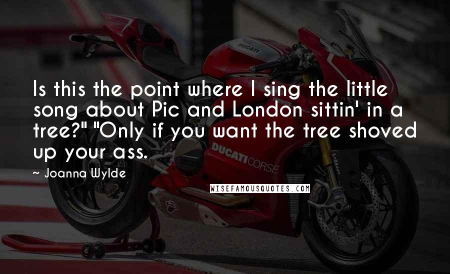 Joanna Wylde Quotes: Is this the point where I sing the little song about Pic and London sittin' in a tree?" "Only if you want the tree shoved up your ass.