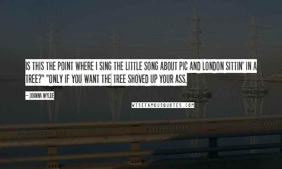 Joanna Wylde Quotes: Is this the point where I sing the little song about Pic and London sittin' in a tree?" "Only if you want the tree shoved up your ass.