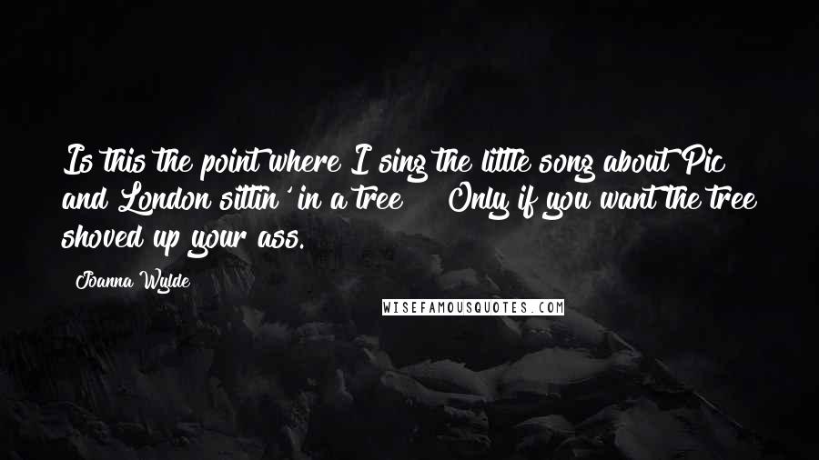 Joanna Wylde Quotes: Is this the point where I sing the little song about Pic and London sittin' in a tree?" "Only if you want the tree shoved up your ass.