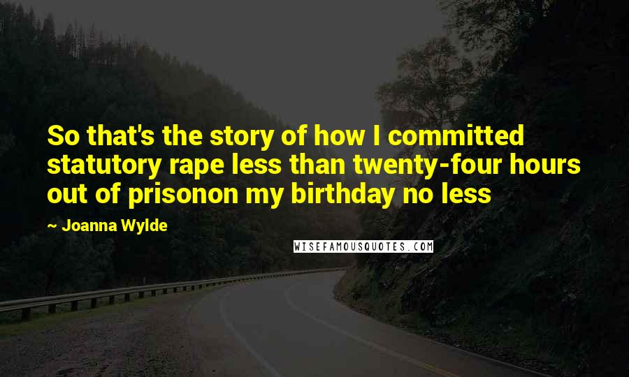 Joanna Wylde Quotes: So that's the story of how I committed statutory rape less than twenty-four hours out of prisonon my birthday no less