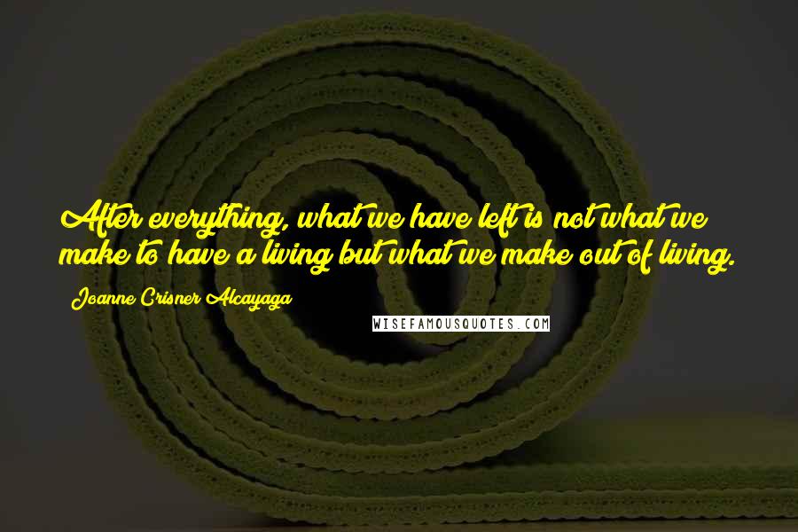 Joanne Crisner Alcayaga Quotes: After everything, what we have left is not what we make to have a living but what we make out of living.