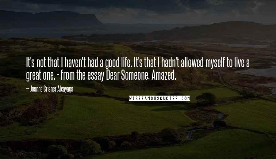 Joanne Crisner Alcayaga Quotes: It's not that I haven't had a good life. It's that I hadn't allowed myself to live a great one. - from the essay Dear Someone, Amazed.