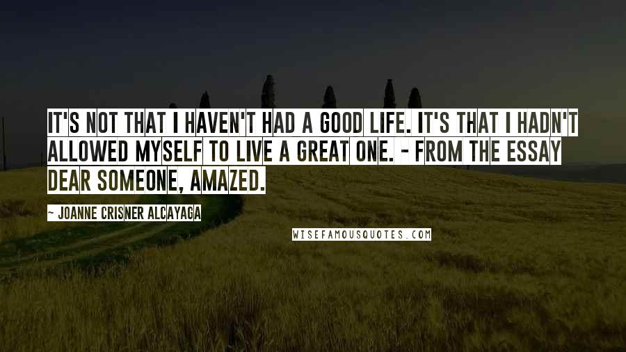 Joanne Crisner Alcayaga Quotes: It's not that I haven't had a good life. It's that I hadn't allowed myself to live a great one. - from the essay Dear Someone, Amazed.