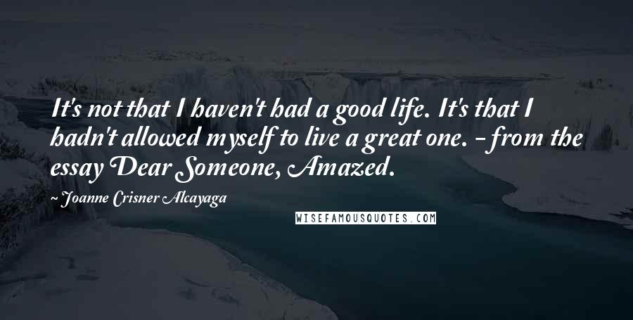 Joanne Crisner Alcayaga Quotes: It's not that I haven't had a good life. It's that I hadn't allowed myself to live a great one. - from the essay Dear Someone, Amazed.