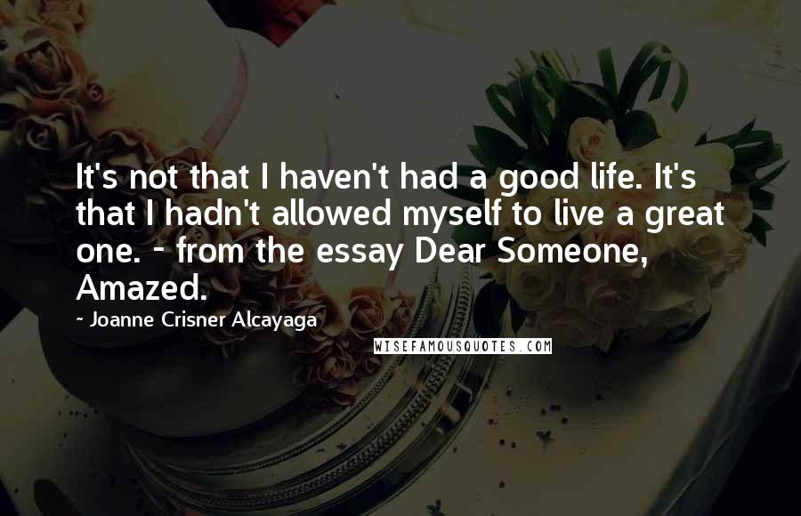 Joanne Crisner Alcayaga Quotes: It's not that I haven't had a good life. It's that I hadn't allowed myself to live a great one. - from the essay Dear Someone, Amazed.