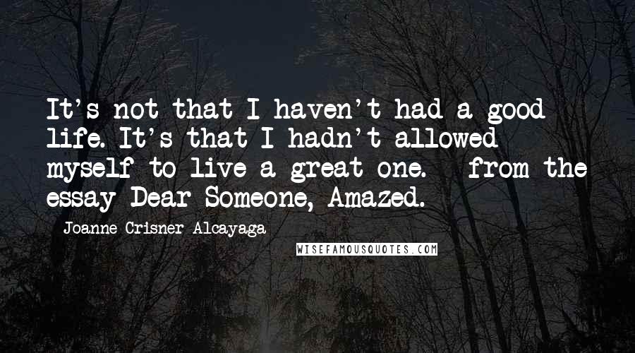 Joanne Crisner Alcayaga Quotes: It's not that I haven't had a good life. It's that I hadn't allowed myself to live a great one. - from the essay Dear Someone, Amazed.