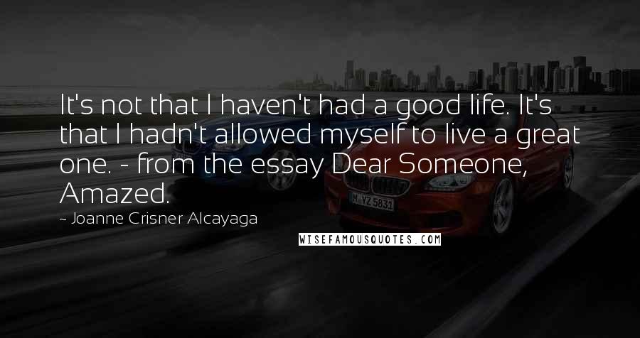 Joanne Crisner Alcayaga Quotes: It's not that I haven't had a good life. It's that I hadn't allowed myself to live a great one. - from the essay Dear Someone, Amazed.