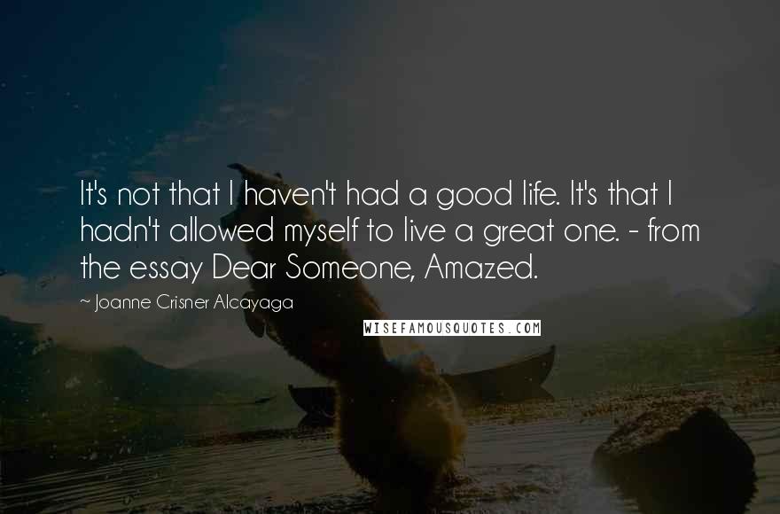 Joanne Crisner Alcayaga Quotes: It's not that I haven't had a good life. It's that I hadn't allowed myself to live a great one. - from the essay Dear Someone, Amazed.