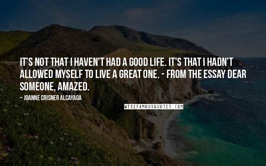 Joanne Crisner Alcayaga Quotes: It's not that I haven't had a good life. It's that I hadn't allowed myself to live a great one. - from the essay Dear Someone, Amazed.