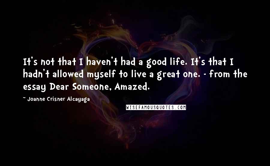 Joanne Crisner Alcayaga Quotes: It's not that I haven't had a good life. It's that I hadn't allowed myself to live a great one. - from the essay Dear Someone, Amazed.