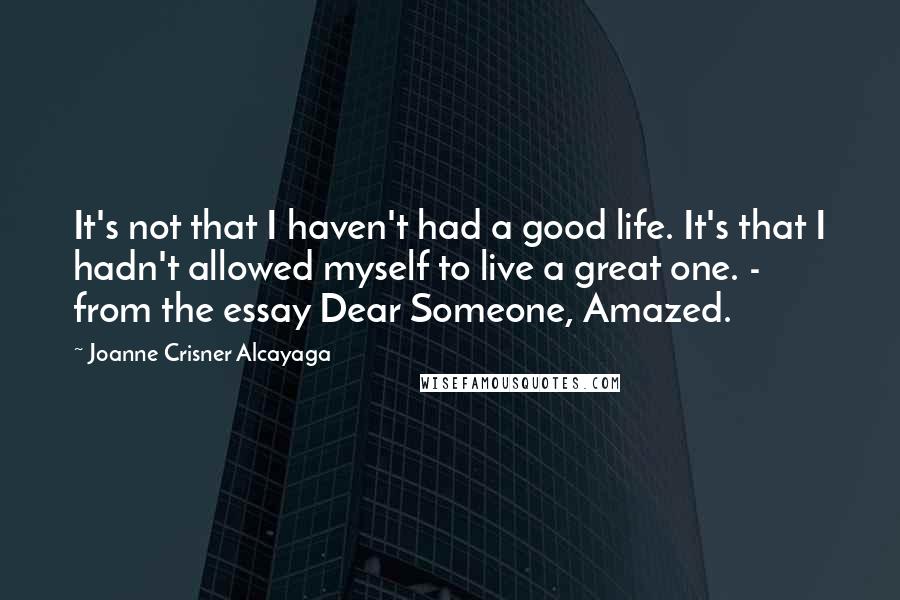 Joanne Crisner Alcayaga Quotes: It's not that I haven't had a good life. It's that I hadn't allowed myself to live a great one. - from the essay Dear Someone, Amazed.