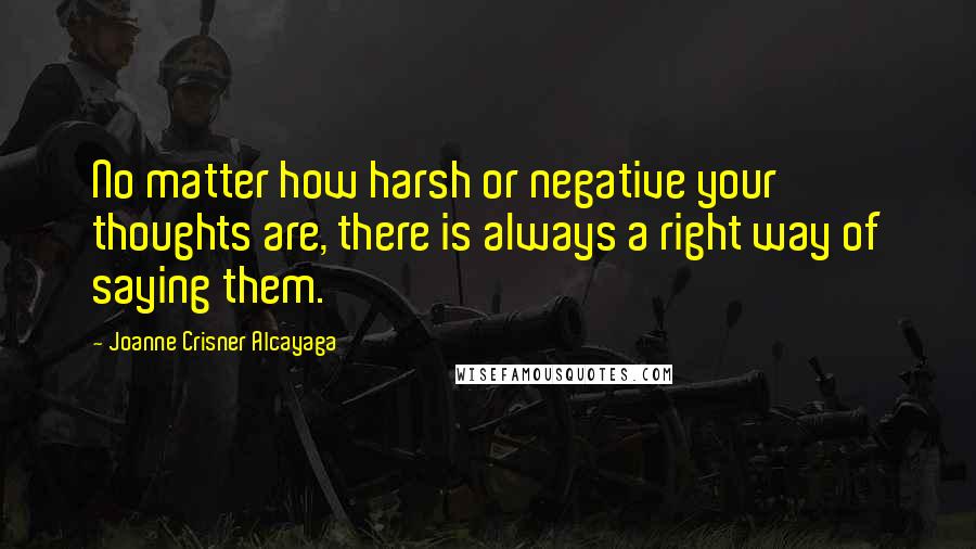 Joanne Crisner Alcayaga Quotes: No matter how harsh or negative your thoughts are, there is always a right way of saying them.