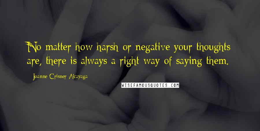 Joanne Crisner Alcayaga Quotes: No matter how harsh or negative your thoughts are, there is always a right way of saying them.