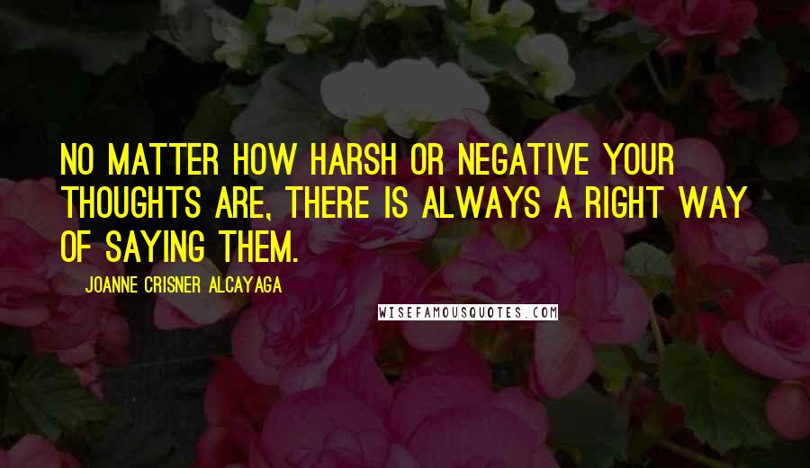 Joanne Crisner Alcayaga Quotes: No matter how harsh or negative your thoughts are, there is always a right way of saying them.