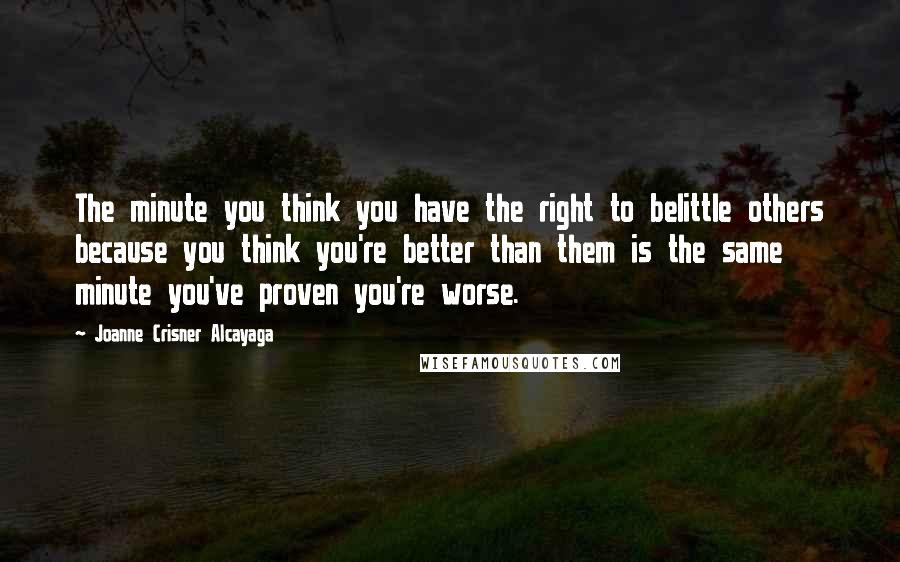 Joanne Crisner Alcayaga Quotes: The minute you think you have the right to belittle others because you think you're better than them is the same minute you've proven you're worse.