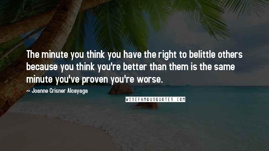 Joanne Crisner Alcayaga Quotes: The minute you think you have the right to belittle others because you think you're better than them is the same minute you've proven you're worse.
