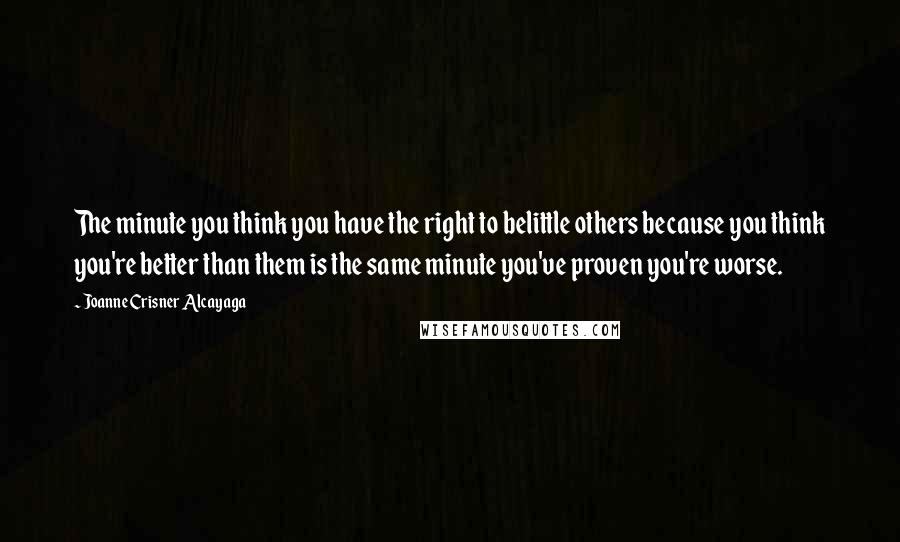 Joanne Crisner Alcayaga Quotes: The minute you think you have the right to belittle others because you think you're better than them is the same minute you've proven you're worse.