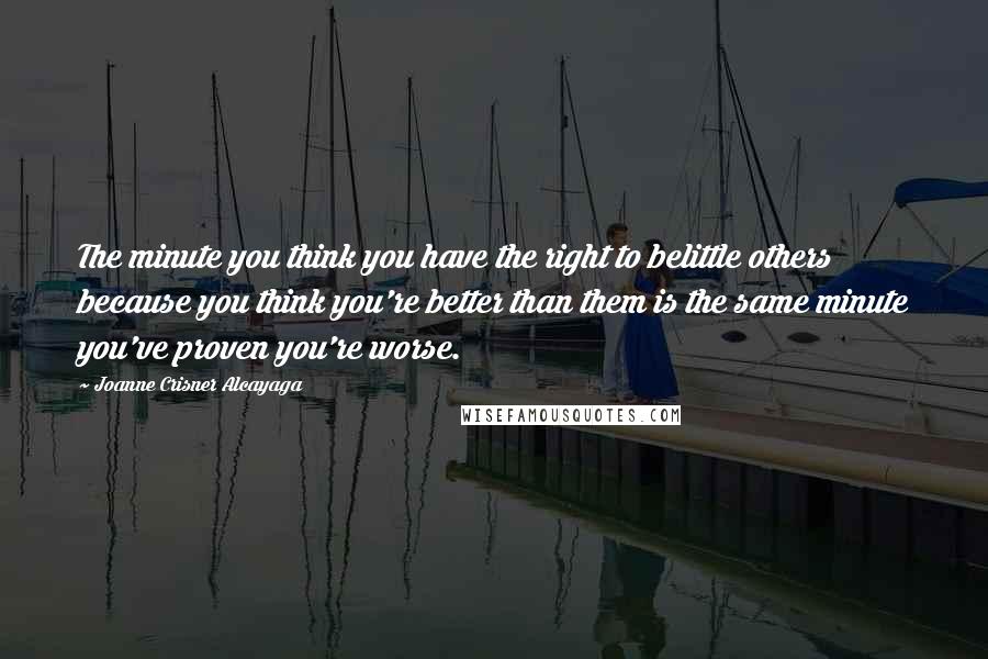 Joanne Crisner Alcayaga Quotes: The minute you think you have the right to belittle others because you think you're better than them is the same minute you've proven you're worse.
