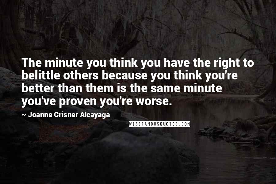 Joanne Crisner Alcayaga Quotes: The minute you think you have the right to belittle others because you think you're better than them is the same minute you've proven you're worse.