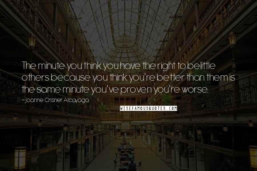 Joanne Crisner Alcayaga Quotes: The minute you think you have the right to belittle others because you think you're better than them is the same minute you've proven you're worse.