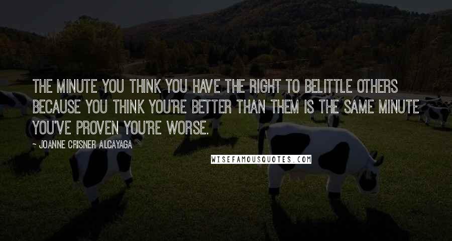 Joanne Crisner Alcayaga Quotes: The minute you think you have the right to belittle others because you think you're better than them is the same minute you've proven you're worse.