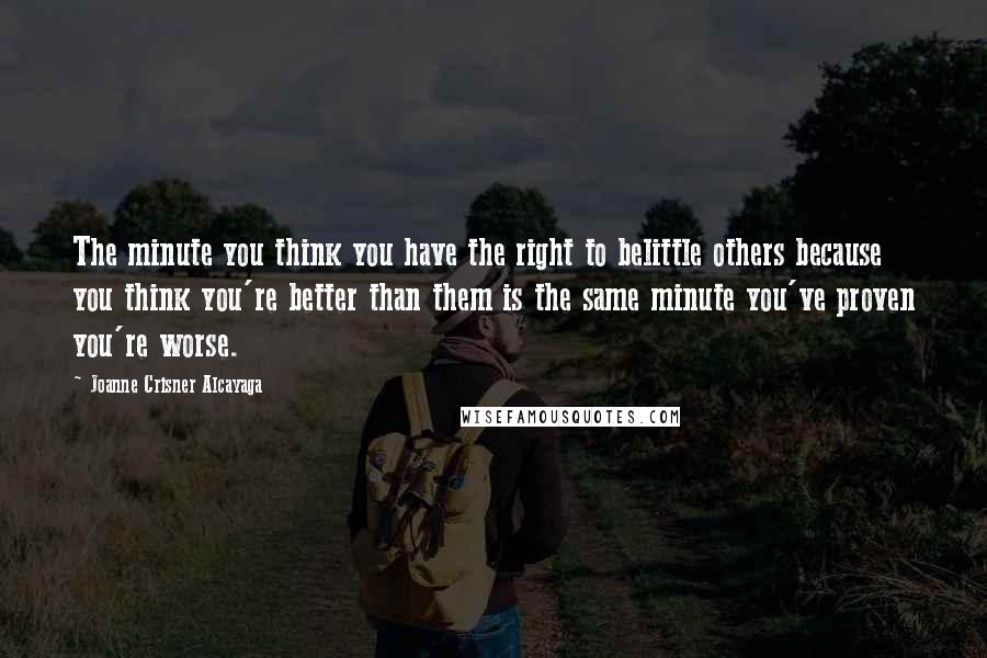 Joanne Crisner Alcayaga Quotes: The minute you think you have the right to belittle others because you think you're better than them is the same minute you've proven you're worse.